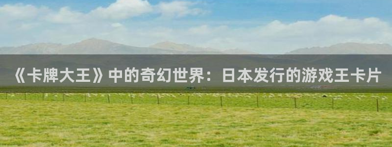 新宝GG官网注册平台登录不上：《卡牌大王》中的奇幻世界：日本发行的游戏王卡片
